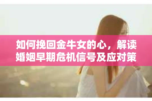 如何挽回金牛女的心，解读婚姻早期危机信号及应对策略