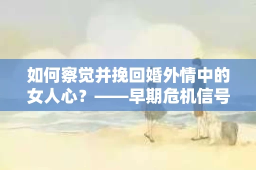 如何察觉并挽回婚外情中的女人心？——早期危机信号与干预策略