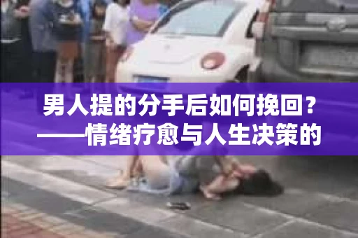 男人提的分手后如何挽回?——情绪疗愈与人生决策的干货指南 男人提的分手后如何挽回?——情绪疗愈与人生决策的干货指南