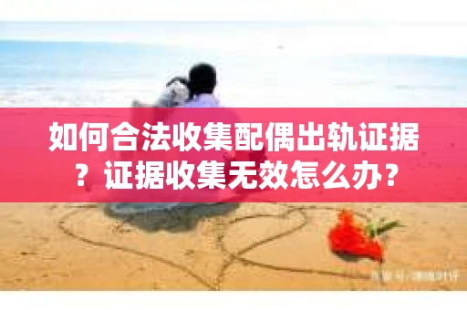 如何合法收集配偶出轨证据？证据收集无效怎么办？