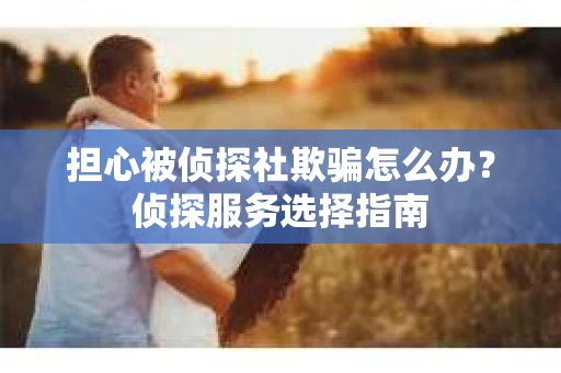 担心被侦探社欺骗怎么办？侦探服务选择指南