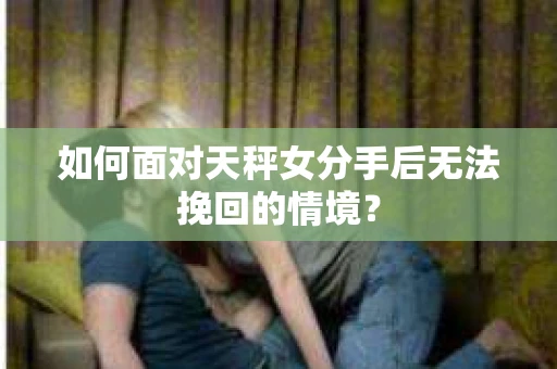 如何面对天秤女分手后无法挽回的情境？