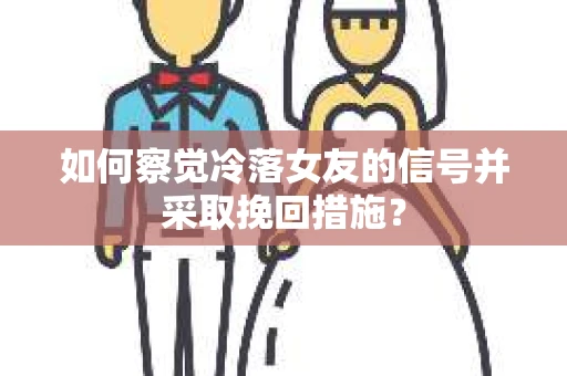 如何察觉冷落女友的信号并采取挽回措施？