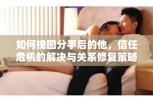 如何挽回分手后的他，信任危机的解决与关系修复策略