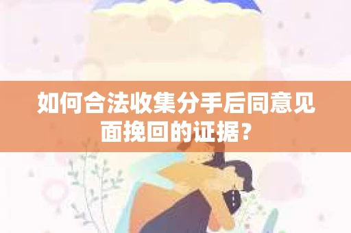 如何合法收集分手后同意见面挽回的证据？