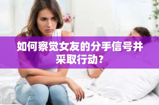 如何察觉女友的分手信号并采取行动？