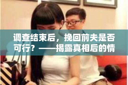 调查结束后，挽回前夫是否可行？——揭露真相后的情感疗愈与人生决策
