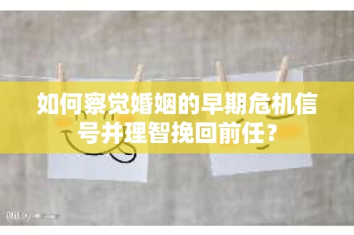 如何察觉婚姻的早期危机信号并理智挽回前任？
