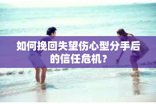 如何挽回失望伤心型分手后的信任危机？