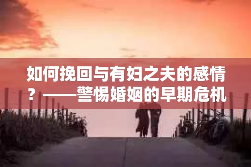 如何挽回与有妇之夫的感情？——警惕婚姻的早期危机信号