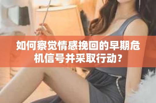 如何察觉情感挽回的早期危机信号并采取行动？