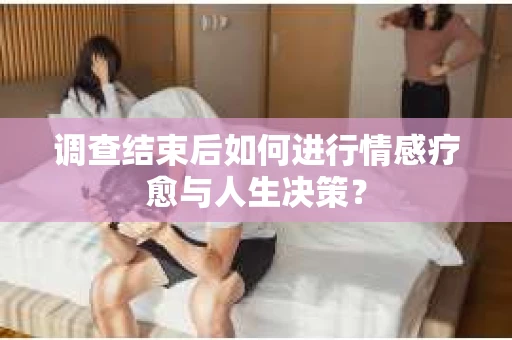 调查结束后如何进行情感疗愈与人生决策？