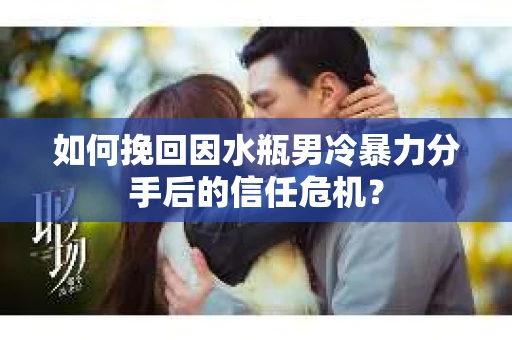 如何挽回因水瓶男冷暴力分手后的信任危机？