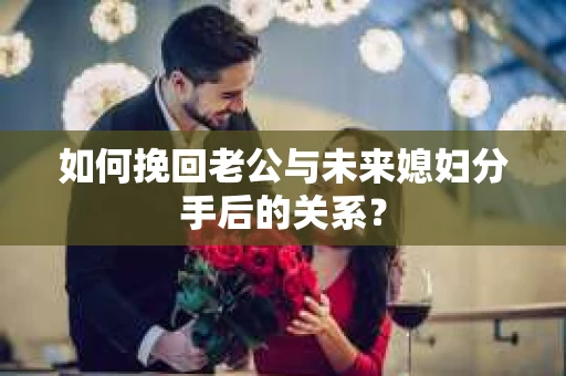 如何挽回老公与未来媳妇分手后的关系？