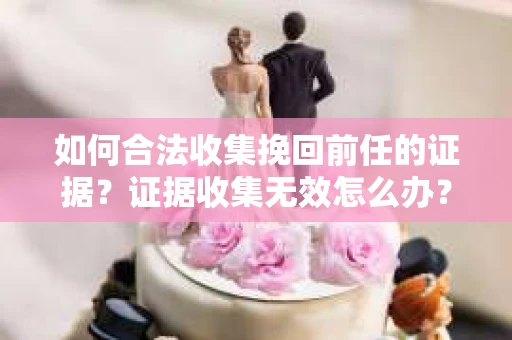 如何合法收集挽回前任的证据？证据收集无效怎么办？