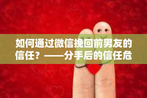 如何通过微信挽回前男友的信任？——分手后的信任危机解决方案
